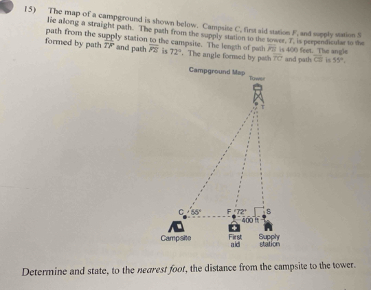 The map of a campground is shown below. Campsite C, first aid station F, and supply station S
lie along a straight path. The path from the supply station to the tower, 7, is perpendicular to the
path from the supply station to the campsite. The length of path overline PB
formed by path overline TF and path overline FS is 72°. The angle formed by path overline TC is 400 feet. The angle
and path overline CS is 55°.
Determine and state, to the nearest foot, the distance from the campsite to the tower.