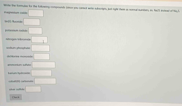 Write the formulas for the following compounds (since you cannot write subscripts, just right them as normal numbers, ex. Na2S instead of Na₂S. 
magnesium oxide: □ 
tin(lI) fluoride: □ 
potassium iodide: □ 
nitrogen tribromide □ 
sodium phosphate: □ 
dichlorine monoxide: □
ammonium sulfate: □ 
barium hydroxide: □ 
cobalt(ili) carbonate: □ 
silver sulfide: □ 
Check