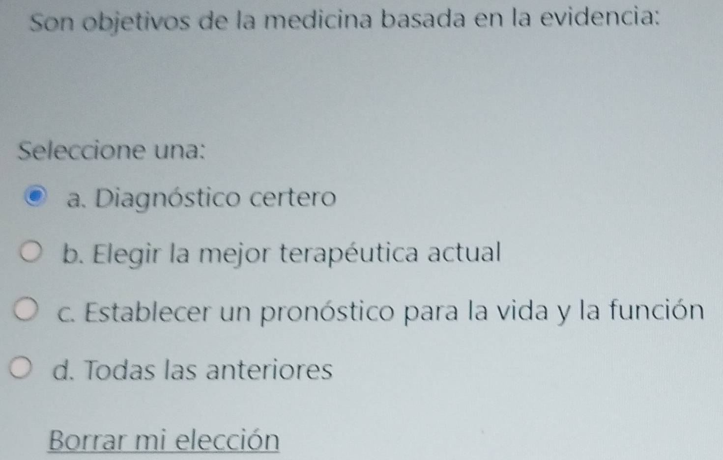 Son objetivos de la medicina basada en la evidencia:
Seleccione una:
a. Diagnóstico certero
b. Elegir la mejor terapéutica actual
c. Establecer un pronóstico para la vida y la función
d. Todas las anteriores
Borrar mi elección