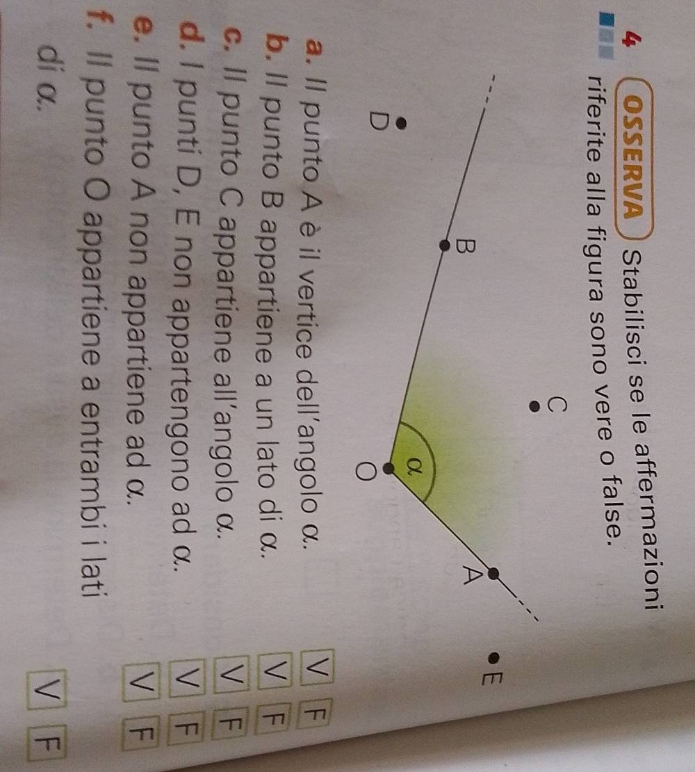 4  OSSERVA Stabilisci se le affermazioni
riferite alla figura sono vere o false.
V
a. Il punto A è il vertice dell'angolo α. F
b. ll punto B appartiene a un lato di α. V F
V
c. Il punto C appartiene all’angolo α. F
d. I punti D, E non appartengono ad α. V F
e. Il punto A non appartiene ad α. V F
f. Il punto O appartiene a entrambi i lati
di α. V F