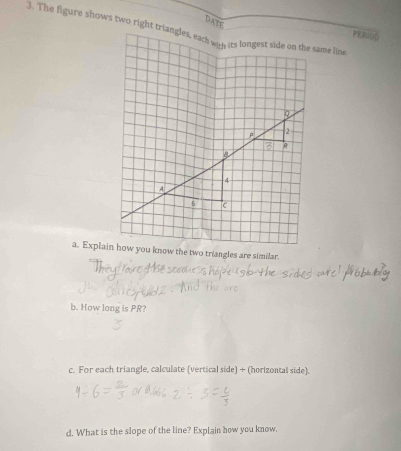 DATE 
PERIOD 
b. How long is PR? 
c. For each triangle, calculate (vertical side) ÷ (horizontal side). 
d. What is the slope of the line? Explain how you know.