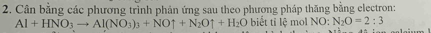 Cân bằng các phương trình phản ứng sau theo phương pháp thăng bằng electron:
Al+HNO_3to Al(NO_3)_3+NOuparrow +N_2Ouparrow +H_2O biết tỉ lệ mol NO: N_2O=2:3