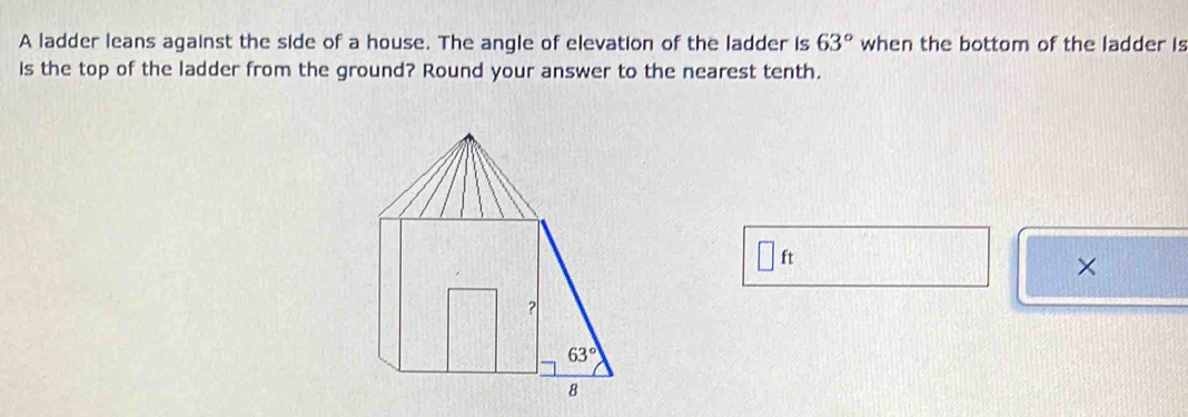 A ladder leans against the side of a house. The angle of elevation of the ladder is 63° when the bottom of the ladder is
is the top of the ladder from the ground? Round your answer to the nearest tenth.
□ ft
×