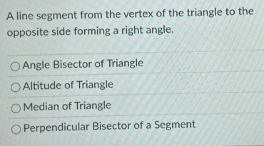 A line segment from the vertex of the triangle to the
opposite side forming a right angle.
Angle Bisector of Triangle
Altitude of Triangle
Median of Triangle
Perpendicular Bisector of a Segment