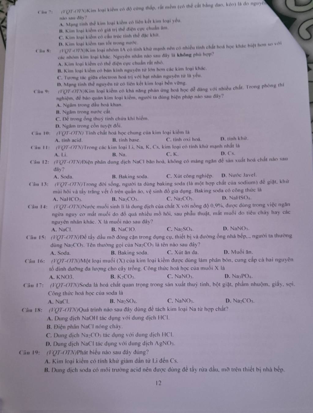 (FQT-OTN)Kim loại kiểm có độ cứng thấp, rắt mềm (có thể cất bằng đao, kéo) là đo nguyên
não sau đây?
A. Mạng tính thể kim loại kiểm có liên kết kim loại yếu.
B. Kim loại kiểm có giá trị thể điện cực chuẩn âm.
C. Kim loại kiểm có cầu trúc tinh thể đặc khít.
D. Kim loại kiểm tan tốt trong mước.
Cầu 8: (TQ7-O7N)Kim loại nhóm IA có tính khứ mạnh nên có nhiều tính chất hoá học khác biệt hơn so với
các nhóm kim loại khác. Nguyên nhân nào sau đây là không phù hợp?
A. Kim loại kiểm có thể điện cực chuẩn rất nhỏ.
B. Kim loại kiểm có bán kính nguyên tử lớn hơn các kim loại khác.
C. Tương tác giữa electron hoá trị với hạt nhân nguyên tử là yểu.
D. Mạng tính thể nguyên tử có liên kết kim loại bền vững.
Câu 9: (TQT-OTN)Kim loại kiểm có khá năng phản ứng hoá học đễ dàng với nhiều chất. Trong phòng thí
nghiệm, để bào quán kim loại kiểm, người ta dùng biện pháp nào sau đây?
A. Ngắm trong dầu hoả khan.
B. Ngâm trong nước cất.
C. Đế trong ống thuý tinh chứa khi hiểm.
D. Ngâm trong cồn tuyệt đối.
Cầu 10: (VQT-OT V) Tính chất hoá học chung của kim loại kiểm là
A. tinh acid. B. tinh base. C. tỉnh oxi hoá. D. tính khử.
Câu 11: (VQT-OTN)Trong các kim loại Li. Na. K. Cs. kim loại có tính khứ mạnh nhất là
A. Li. B. Na. C. K. D. Cs.
Câu 12: (VOT- OTN)Điện phân dung dịch NaCl bão hoà, không có màng ngăn đề sản xuất hoá chất nào sau
đây?
A. Soda. B. Baking soda. C. Xút công nghiệp. D. Nước Javel.
Câu 13: (VQ7-O7N)Trong đời sống, người ta dùng baking soda (là một hợp chất của sodium) để giặt, khử
mùi hội và tầy trắng vết ố trên quần áo, vệ sinh đồ gia dụng. Baking soda có công thức là
A. Na ICO_3. B. Na_2CO_3. C. Na_2CO_3. D. Nal ISO_4.
Câu 14: (107-() 7N)Nước muối sinh lí là dung dịch của chất X với nồng độ 0.9%, được dùng trong việc ngăn
ngừa nguy cơ mất muối do đồ quá nhiều mồ hôi, sau phẫu thuật, mắt muối do tiêu chảy hay các
nguyên nhân khác. X là muối nào sau đây?
A. NaCl. B. NaClO. C. Na_2SO_4. D. NaNO_3.
Cầu 15: (VQ7-OTN)Để tầy dầu mỡ đóng cặn trong dụng cụ, thiết bị và đường ống nhà bếp... người ta thường
dùng Na _2CO_3. Tên thường gọi của Na D CO là tên nào sau đây?
A. Soda. B. Baking soda. C. Xút ăn da. D. Muối ăn.
Câu 16: (FQ7-O7N)Một loại muối (X) của kim loại kiểm được dùng làm phân bón, cung cấp cả hai nguyên
tổ dinh dưỡng đa lượng cho cây trồng. Công thức hoá học của muối X là
A. KNO3. B. K_2CO_3. C. NaNO_3. D. Na_3PO_4.
Cầu 17: (FQ7-O7W)Soda là hoá chất quan trọng trong sản xuất thuỷ tinh, bột giặt, phẩm nhuộm, giấy, sợi.
Công thức hoá học của soda là
A. NaCl. B. sqrt(a_2)SO 4 C. NaNO_3. D. Na_2CO_3.
Cầu 18: (VQ7-O7N)Quá trình nào sau đây dùng đề tách kim loại Na từ hợp chất?
A. Dung dịch NaOH tác dụng với dung dịch HCl.
B. Điện phân NaCl nóng chảy.
C. Dung dịch Na_2CO tác dụng với dung dịch HCI.
D. Dung dịch NaCl tác dụng với dung dịch AgNO_3.
Cầu 19: (FQT-OTN)Phát biểu nào sau đây đúng?
A. Kim loại kiểm có tính khử giảm dần tử Li đến Cs.
B. Dung dịch soda có môi trường acid nên được dùng đề tầy rửa dầu, mỡ trên thiết bị nhà bếp.
12
