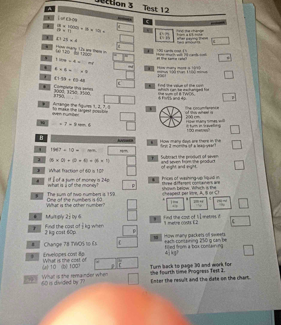 Test 12
A
1 of £3.09
ANSWER c
2 (8* 1000)+(6* 10)+
(9* 1)
' Find the change
£1.75 from a £5 note
£1· 25* 4
£1.35 after paying these
two amounts.
4 How many 12s are there in (b) 12007
(a) 120
z 100 cards cost £1
(a) 5)
How much will 70 cards cost
at the same rate?
p
5 1litre+4= m²
6 6* 6=* 9
ml 3 . How many more is 1010
minus 100 than 1100 minus
7 £1· 59+£0· 48
200?
a Find the value of the coin
Complete this series
which can be exchanged for
3000, 3250, 3500,
the sum of 8 TWOS,
3750, 6 FIVES and 4p p
9 Arrange the figures 1, 2, 7, 0
to make the largest possible
u The circumference
even number
of this wheel is
200 cm.
10 +7=9rem.6
How many times will
it turn in travelling
100 metres?
B
ANSWER 6 How many days are there in the
first 2 months of a leap-year?
1 1967+10= rem. rem.
2 (6* 0)+(0+6)+(6* 1)
7 Subtract the product of seven
and seven from the product 
of eight and eight.
3 What fraction of 60 is 10?
4 If  3/4  of a sum of money is 24p Prices of washing-up liquid in
three different containers are
what is  1/4  of the money? p shown below. Which is the
5 The sum of two numbers is 159 cheapest per litre, A, B or C?
One of the numbers is 60 A
c
What is the other number? 200 mil 250 mt
180
6 Multiply 2 1/2  by 6 Find the cost of 1^(frac 3)4 metres if
9
7 Find the cost of  1/2  kg when 1 metre costs £2 E
2 kg cost 60p
p
10 How many packets of sweets
a Change 78 TWOS to £s E each containing 250 g can be
filled from a box containing
9 Envelopes cost 8p 4 kg7
What is the cost of (a) (b)
(a) 10 (b) 1007 p Turn back to page 30 and work for
70 What is the remainder when the fourth time Progress Test 2.
60 is divided by 7? Enter the result and the date on the chart.