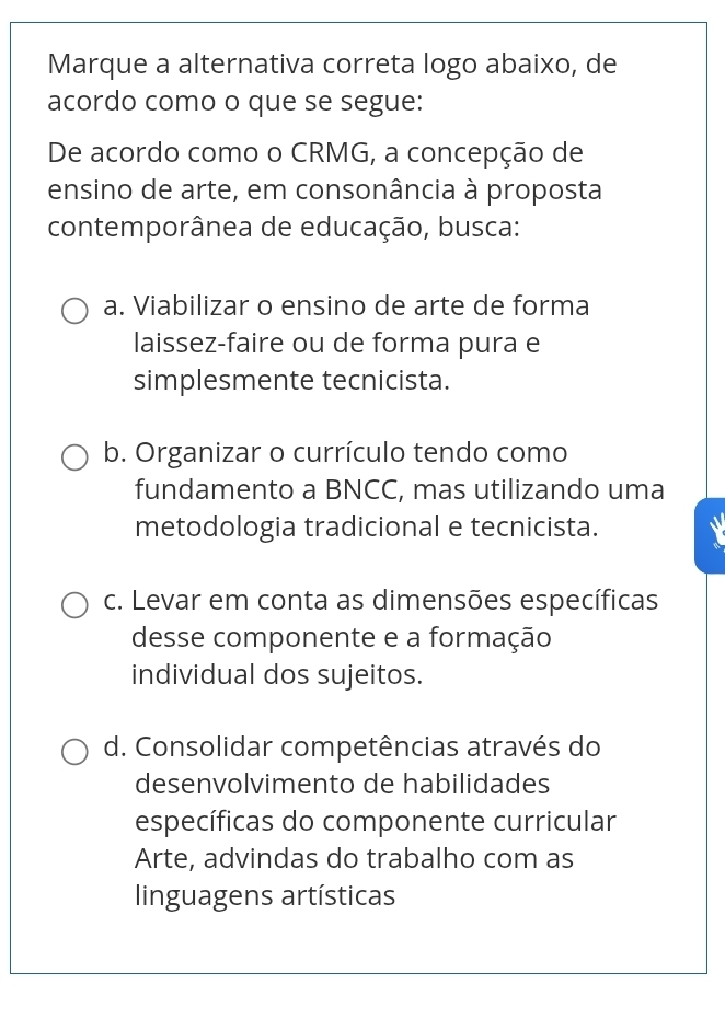 Marque a alternativa correta logo abaixo, de
acordo como o que se segue:
De acordo como o CRMG, a concepção de
ensino de arte, em consonância à proposta
contemporânea de educação, busca:
a. Viabilizar o ensino de arte de forma
laissez-faire ou de forma pura e
simplesmente tecnicista.
b. Organizar o currículo tendo como
fundamento a BNCC, mas utilizando uma
metodologia tradicional e tecnicista.
c. Levar em conta as dimensões específicas
desse componente e a formação
individual dos sujeitos.
d. Consolidar competências através do
desenvolvimento de habilidades
específicas do componente curricular
Arte, advindas do trabalho com as
linguagens artísticas