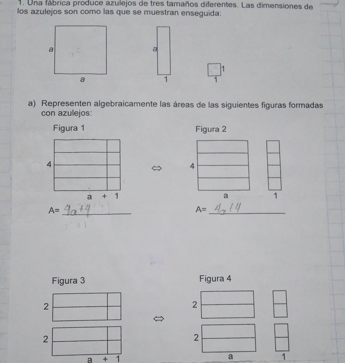 Una fábrica produce azulejos de tres tamaños diferentes. Las dimensiones de 
los azulejos son como las que se muestran enseguida: 
1 
1 
a) Representen algebraicamente las áreas de las siguientes figuras formadas 
con azulejos: 
Figura 1 Figura 2 
4 
4
a + 1
a 
1 
_ A=
_ A=
Figura 3 Figura 4 
2 
2 
2 
2
a +1
a 
1