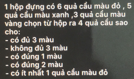 hộp đựng có 6 quả cầu màu đỏ , 5
quả cầu màu xanh , 3 quả cầu màu
vàng chọn từ hộp ra 4 quả cầu sao
cho:
- có đủ 3 màu
- không đủ 3 màu
- có đúng 1 màu
- có đúng 2 màu
- có ít nhất 1 quả cầu màu đỏ