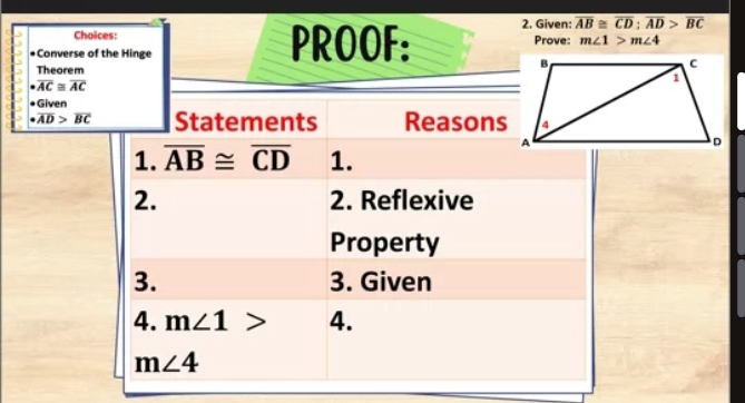 overline AB≌ overline CD:overline AD>overline BC
Choices: PROOF: 2. Given: Prove: m∠ 1>m∠ 4
Converse of the Hinge 
Theorem
overline AC≌ overline AC
•Given
· overline AD>overline BC Statements Reasons 
1. overline AB≌ overline CD 1. 
2. 2. Reflexive 
Property 
3. 3. Given 
4. m∠ 1> 4.
m∠ 4