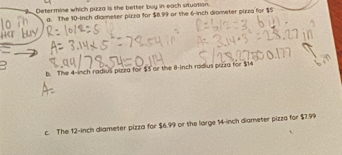 Determine which pizza is the better buy in each situation.
a. The 10-Inch diameter pizza for $8.99 or the 6-inch diameter pizza for $5
b. The 4-inch radius pizza for $3 or the 8-inch radius pizza for $14
c. The 12-inch diameter pizza for $6.99 or the large 14-inch diameter pizza for $7.99