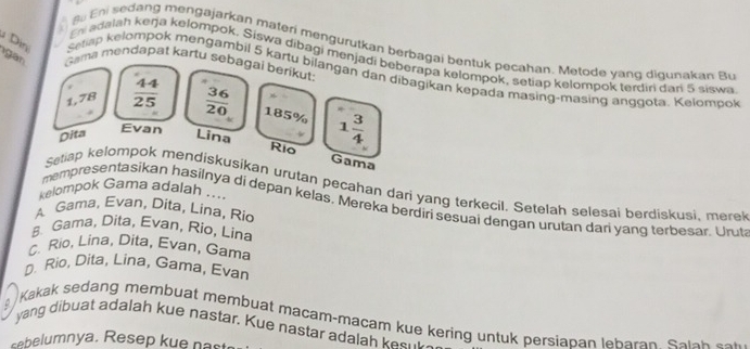 du Eni sedang mengajarkan materí mengurutkan berbagai bentuk pecahan. Metode yang digunakan Bu
En dalah keŋja kelompok. Siswa dibagi menjadi beberapa kelompok, setiap kelompok terdin dan 5 siswa
gan Gama mendapat kartu sebagai berikut:
ìn Setap kelompok mengambil 5 kartu bilangan dan dibagikan kepada masing-masing anggota. Kelompok
1,78  44/25   36/20  185%
Dita Lina 1 3/4 
Evan Rio Gama
Setlap kelompok mendiskusikan urutan pecahan dari yang terkecil, Setelah selesai berdiskusi, merel
kelompok Gama adalah ....
mempresentasikan hasilnya di depan kelas. Mereka berdiri sesuai dengan urutan dari yang terbesar. Urut
A Gama, Evan, Dita, Lina, Rio
8 Gama, Dita, Evan, Rio, Lina
C. Rio, Lina, Dita, Evan, Gama
D. Rio, Dita, Lina, Gama, Evan
Kakak sedang membuat membuat macam-macam kue kering untuk persiapan leharan. Salah sok 
yang dibuat adalah kue nastar. Kue nastar adalah kesul
elumnya. Resep ku e n a