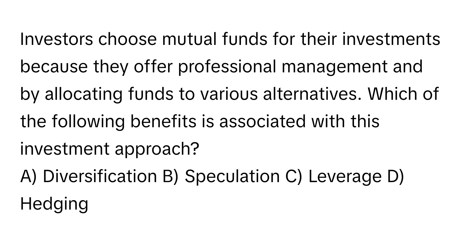 Investors choose mutual funds for their investments because they offer professional management and by allocating funds to various alternatives. Which of the following benefits is associated with this investment approach?

A) Diversification B) Speculation C) Leverage D) Hedging