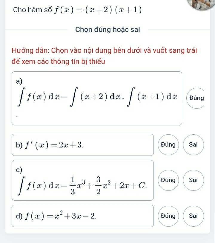 Cho hàm số f(x)=(x+2)(x+1)
Chọn đúng hoặc sai 
Hướng dẫn: Chọn vào nội dung bên dưới và vuốt sang trái 
để xem các thông tin bị thiếu 
a)
∈t f(x)dx=∈t (x+2)dx.∈t (x+1)dx Đúng 
b) f'(x)=2x+3. Đúng Sai 
c)
∈t f(x)dx= 1/3 x^3+ 3/2 x^2+2x+C. Đúng Sai 
d) f(x)=x^2+3x-2. Đúng Sai