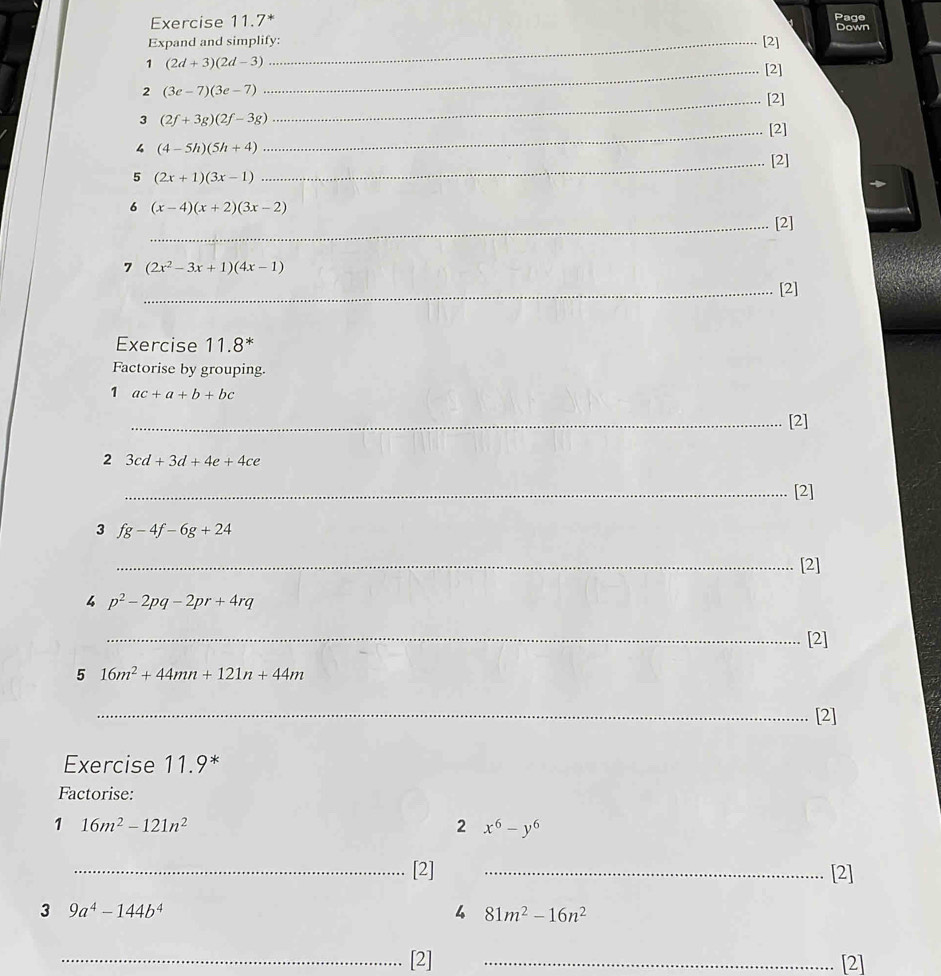 Exercise 11.7* Page 
Down 
Expand and simplify: [2] 
1 (2d+3)(2d-3)
_[2] 
2 (3e-7)(3e-7)
_[2] 
3 (2f+3g)(2f-3g)
_[2] 
4 (4-5h)(5h+4)
5 (2x+1)(3x-1) _[2] 
6 (x-4)(x+2)(3x-2)
_[2] 
7 (2x^2-3x+1)(4x-1)
_[2] 
Exercise 11.8^* 
Factorise by grouping. 
1 ac+a+b+bc
_[2] 
2 3cd+3d+4e+4ce
_[2] 
3 fg-4f-6g+24
_[2] 
4 p^2-2pq-2pr+4rq
_[2] 
5 16m^2+44mn+121n+44m
_[2] 
Exercise 11.9 
Factorise: 
1 16m^2-121n^2
2 x^6-y^6
_[2] _[2] 
3 9a^4-144b^4
4 81m^2-16n^2
_[2] _[2]