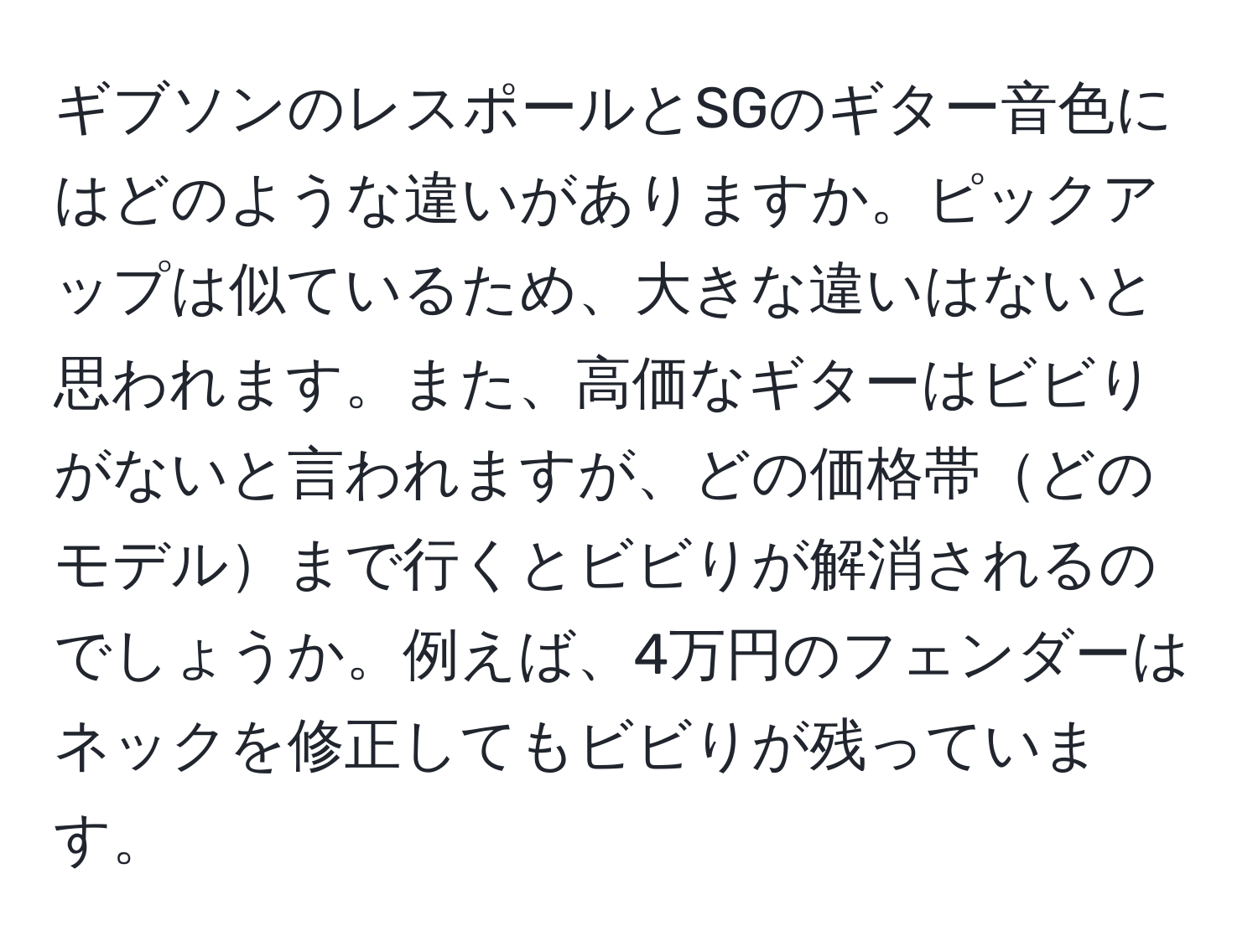 ギブソンのレスポールとSGのギター音色にはどのような違いがありますか。ピックアップは似ているため、大きな違いはないと思われます。また、高価なギターはビビりがないと言われますが、どの価格帯どのモデルまで行くとビビりが解消されるのでしょうか。例えば、4万円のフェンダーはネックを修正してもビビりが残っています。