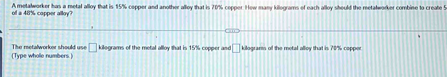 A metalworker has a metal alloy that is 15% copper and another alloy that is 70% copper. How many kilograms of each alloy should the metalworker combine to create 5
of a 48% copper alloy? 
The metalworker should use □ kilograms of the metal alloy that is 15% copper and □ kilograms of the metal alloy that is 70% copper 
(Type whole numbers.)