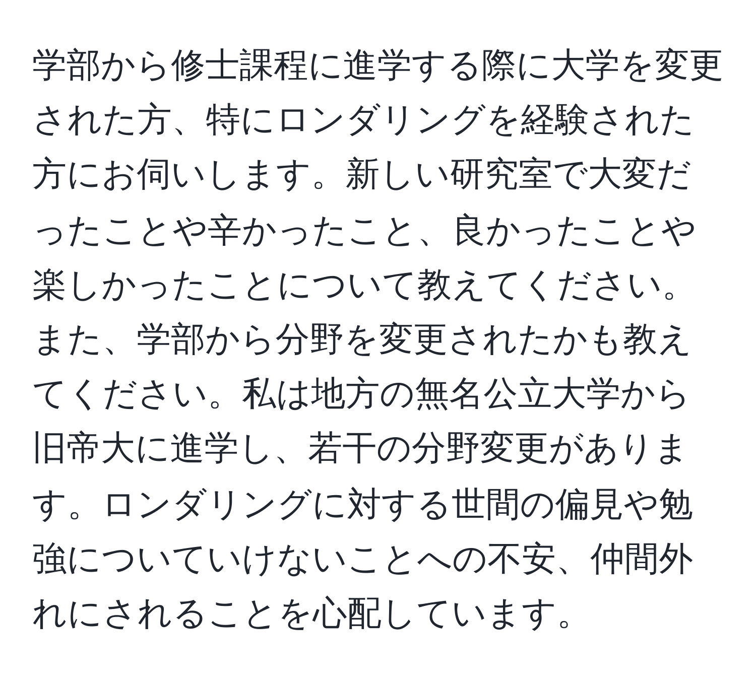 学部から修士課程に進学する際に大学を変更された方、特にロンダリングを経験された方にお伺いします。新しい研究室で大変だったことや辛かったこと、良かったことや楽しかったことについて教えてください。また、学部から分野を変更されたかも教えてください。私は地方の無名公立大学から旧帝大に進学し、若干の分野変更があります。ロンダリングに対する世間の偏見や勉強についていけないことへの不安、仲間外れにされることを心配しています。