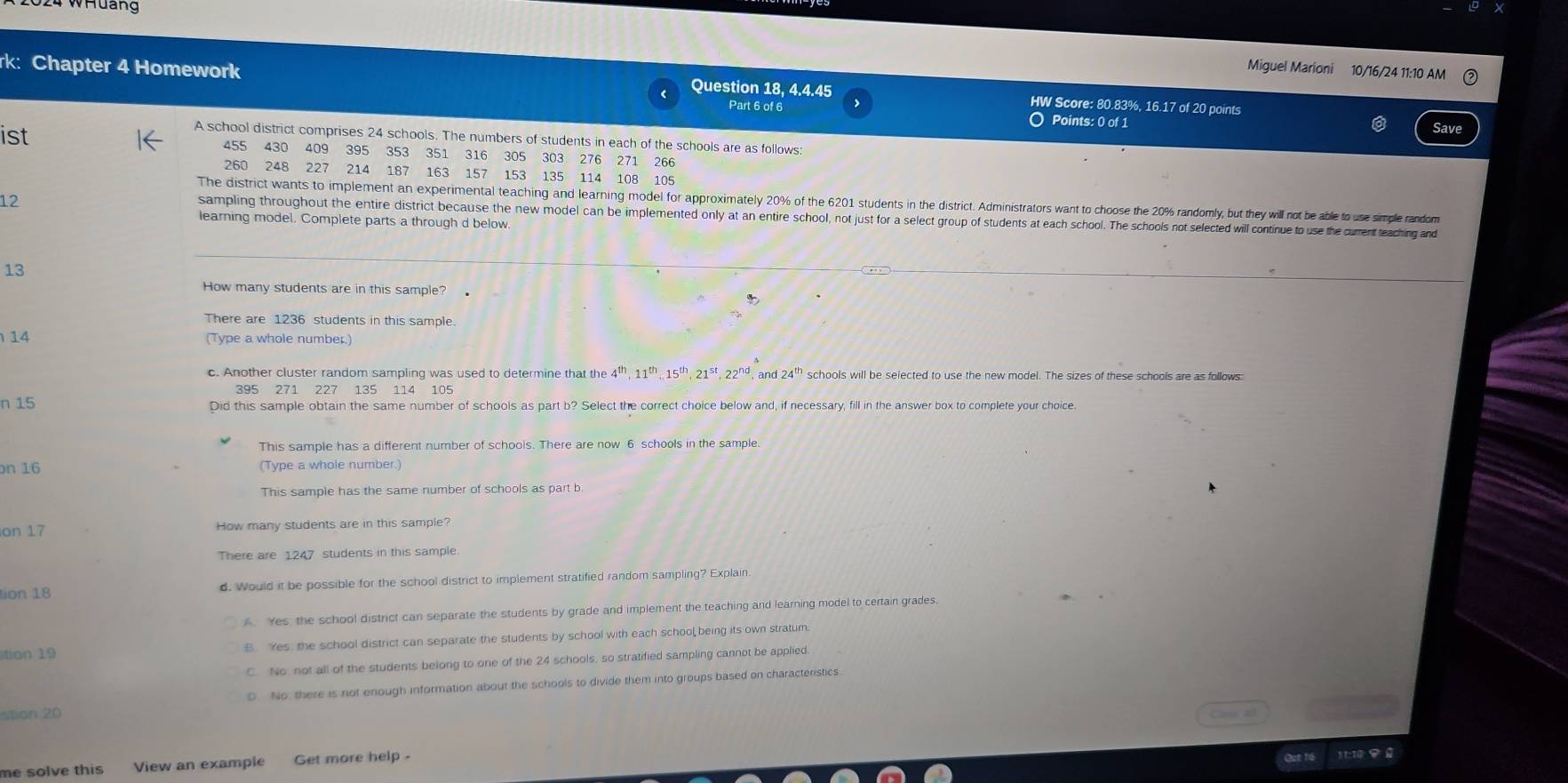 2024 WHuảng
Miguel Marioni 10/16/24 11:10 AM
rk: Chapter 4 Homework Question 18, 4.4.45 HW Score: 80.83%, 16.17 of 20 points
Part 6 of 6 O Points: 0 of 1
Save
A school district comprises 24 schools. The numbers of students in each of the schools are as follows:
ist 455 430 409 395 353 351 316 305 303 276 271 266
260 248 227 214 187 163 157 153 135 114 108 105
12
The district wants to implement an experimental teaching and learning model for approximately 20% of the 6201 students in the district. Administrators want to choose the 20% randomly, but they will not be able to use simple random
sampling throughout the entire district because the new model can be implemented only at an entire school, not just for a select group of students at each school. The schools not selected will continue to use the current teaching and
learning model. Complete parts a through d below.
13
How many students are in this sample?
There are 1236 students in this sample
14 (Type a whole number.)
c. Another cluster random sampling was used to determine that the 4^(th),11^(th),15^(th),21^(st),22^(nd). and 24^(th) schools will be selected to use the new model. The sizes of these schools are as follows:
395 271 227 135 114 105
n 15 Did this sample obtain the same number of schools as part b? Select the correct choice below and, if necessary, fill in the answer box to complete your choice.
This sample has a different number of schools. There are now 6 schools in the sample.
n 16 (Type a whole number.)
This sample has the same number of schools as part b
on 17 How many students are in this sample?
There are 1247 students in this sample
tion 18 d. Would it be possible for the school district to implement stratified random sampling? Explain. Yes, the school district can separate the students by grade and implement the teaching and learning model to certain grades
tion 19 B Yes, the school district can separate the students by school with each school, being its own stratum
C. No not all of the students belong to one of the 24 schools, so stratified sampling cannot be applied
stion 20 D No, there is not enough information about the schools to divide them into groups based on characteristics
me solve this View an example Get more help . Qut 16 110