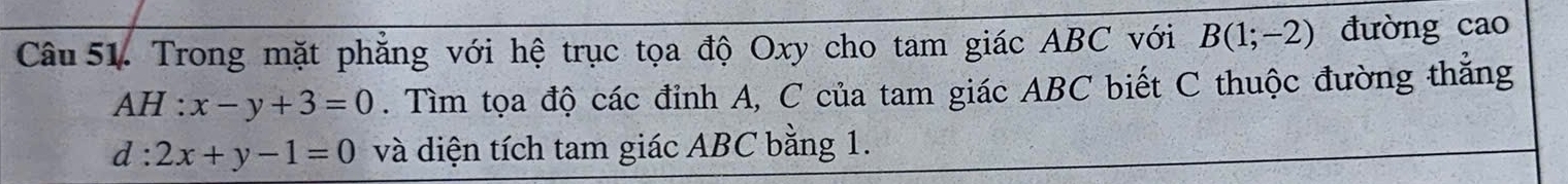 Trong mặt phẳng với hệ trục tọa độ Oxy cho tam giác ABC với B(1;-2) đường cao
AH :x-y+3=0. Tìm tọa độ các đỉnh A, C của tam giác ABC biết C thuộc đường thắng
d:2x+y-1=0 và diện tích tam giác ABC bằng 1.