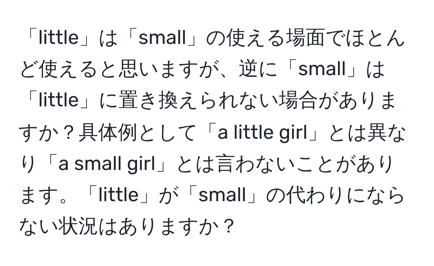 「little」は「small」の使える場面でほとんど使えると思いますが、逆に「small」は「little」に置き換えられない場合がありますか？具体例として「a little girl」とは異なり「a small girl」とは言わないことがあります。「little」が「small」の代わりにならない状況はありますか？