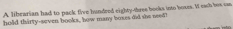 A librarian had to pack five hundred eighty-three books into boxes. If each box can 
hold thirty-seven books, how many boxes did she need?