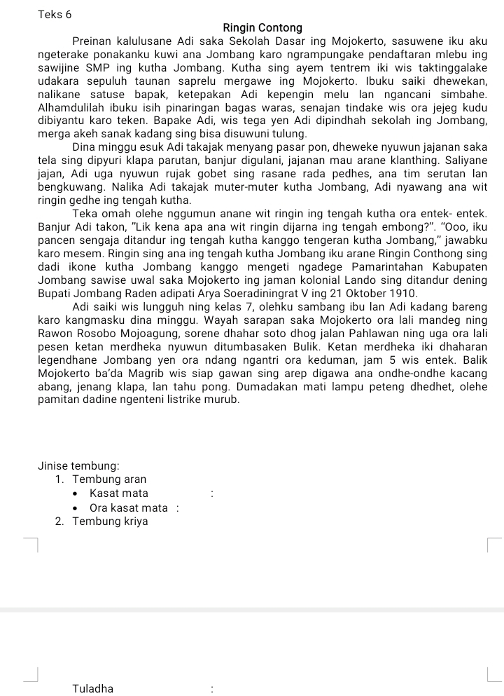 Teks 6
Ringin Contong
Preinan kalulusane Adi saka Sekolah Dasar ing Mojokerto, sasuwene iku aku
ngeterake ponakanku kuwi ana Jombang karo ngrampungake pendaftaran mlebu ing
sawijine SMP ing kutha Jombang. Kutha sing ayem tentrem iki wis taktinggalake
udakara sepuluh taunan saprelu mergawe ing Mojokerto. Ibuku saiki dhewekan,
nalikane satuse bapak, ketepakan Adi kepengin melu lan ngancani simbahe.
Alhamdulilah ibuku isih pinaringan bagas waras, senajan tindake wis ora jejeg kudu
dibiyantu karo teken. Bapake Adi, wis tega yen Adi dipindhah sekolah ing Jombang,
merga akeh sanak kadang sing bisa disuwuni tulung.
Dina minggu esuk Adi takajak menyang pasar pon, dheweke nyuwun jajanan saka
tela sing dipyuri klapa parutan, banjur digulani, jajanan mau arane klanthing. Saliyane
jajan, Adi uga nyuwun rujak gobet sing rasane rada pedhes, ana tim serutan lan
bengkuwang. Nalika Adi takajak muter-muter kutha Jombang, Adi nyawang ana wit
ringin gedhe ing tengah kutha.
Teka omah olehe nggumun anane wit ringin ing tengah kutha ora entek- entek.
Banjur Adi takon, 'Lik kena apa ana wit ringin dijarna ing tengah embong?". “Ooo, iku
pancen sengaja ditandur ing tengah kutha kanggo tengeran kutha Jombang,” jawabku
karo mesem. Ringin sing ana ing tengah kutha Jombang iku arane Ringin Conthong sing
dadi ikone kutha Jombang kanggo mengeti ngadege Pamarintahan Kabupaten
Jombang sawise uwal saka Mojokerto ing jaman kolonial Lando sing ditandur dening
Bupati Jombang Raden adipati Arya Soeradiningrat V ing 21 Oktober 1910.
Adi saiki wis lungguh ning kelas 7, olehku sambang ibu lan Adi kadang bareng
karo kangmasku dina minggu. Wayah sarapan saka Mojokerto ora lali mandeg ning
Rawon Rosobo Mojoagung, sorene dhahar soto dhog jalan Pahlawan ning uga ora lali
pesen ketan merdheka nyuwun ditumbasaken Bulik. Ketan merdheka iki dhaharan
legendhane Jombang yen ora ndang ngantri ora keduman, jam 5 wis entek. Balik
Mojokerto ba'da Magrib wis siap gawan sing arep digawa ana ondhe-ondhe kacang
abang, jenang klapa, lan tahu pong. Dumadakan mati lampu peteng dhedhet, olehe
pamitan dadine ngenteni listrike murub.
Jinise tembung:
1. Tembung aran
Kasat mata
Ora kasat mata :
2. Tembung kriya
Tuladha