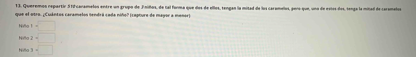 Queremos repartir 510 caramelos entre un grupo de 3 niños, de tal forma que dos de ellos, tengan la mitad de los caramelos, pero que, uno de estos dos, tenga la mitad de caramelos
que el otro. ¿Cuántos caramelos tendrá cada niño? (capture de mayor a menor)
Niño 1=□
Niño 2=□°
Niño 3=□