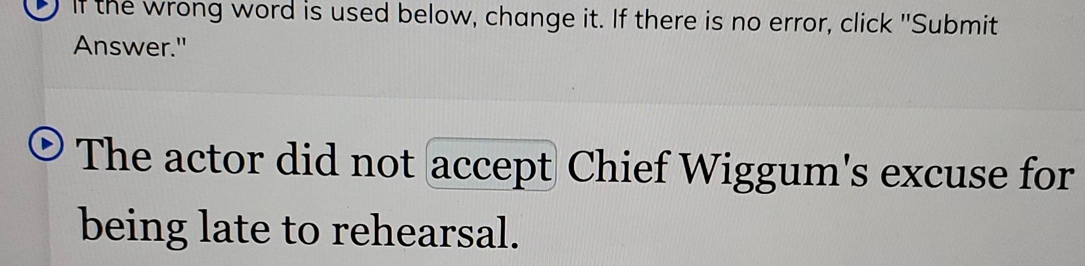 If the wrong word is used below, change it. If there is no error, click "Submit 
Answer." 
The actor did not accept Chief Wiggum's excuse for 
being late to rehearsal.