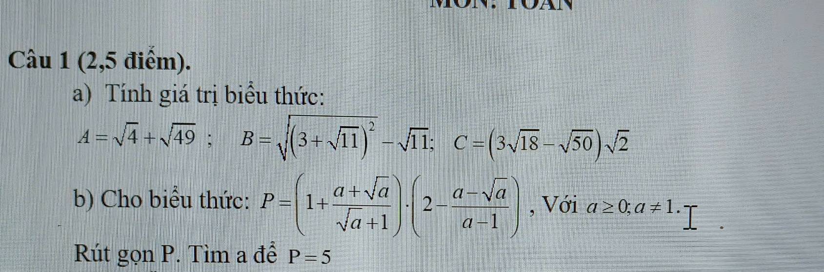 (2,5 điểm). 
a) Tính giá trị biểu thức:
A=sqrt(4)+sqrt(49); B=sqrt((3+sqrt 11))^2-sqrt(11); C=(3sqrt(18)-sqrt(50))sqrt(2)
b) Cho biểu thức: P=(1+ (a+sqrt(a))/sqrt(a)+1 )· (2- (a-sqrt(a))/a-1 ) , Với a≥ 0; a!= 1. 
Rút gọn P. Tìm a để P=5