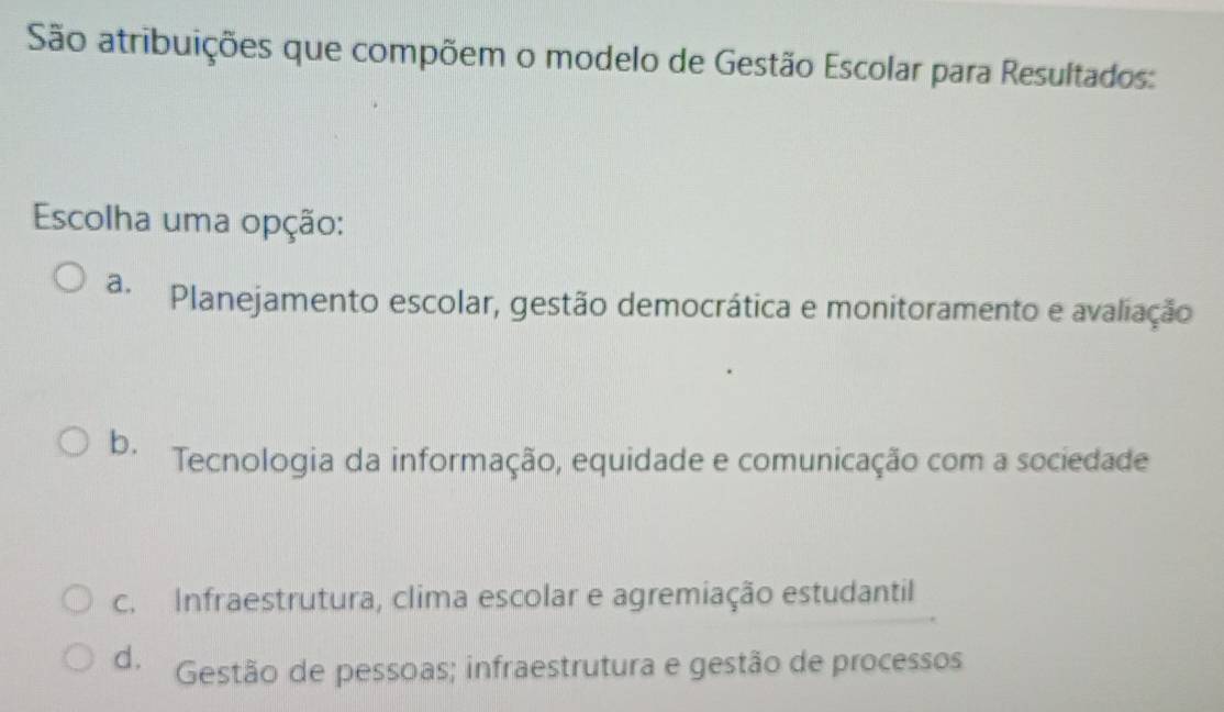 São atribuições que compõem o modelo de Gestão Escolar para Resultados:
Escolha uma opção:
a. Planejamento escolar, gestão democrática e monitoramento e avaliação
b. Tecnologia da informação, equidade e comunicação com a sociedade
c. Infraestrutura, clima escolar e agremiação estudantil
d. Gestão de pessoas; infraestrutura e gestão de processos