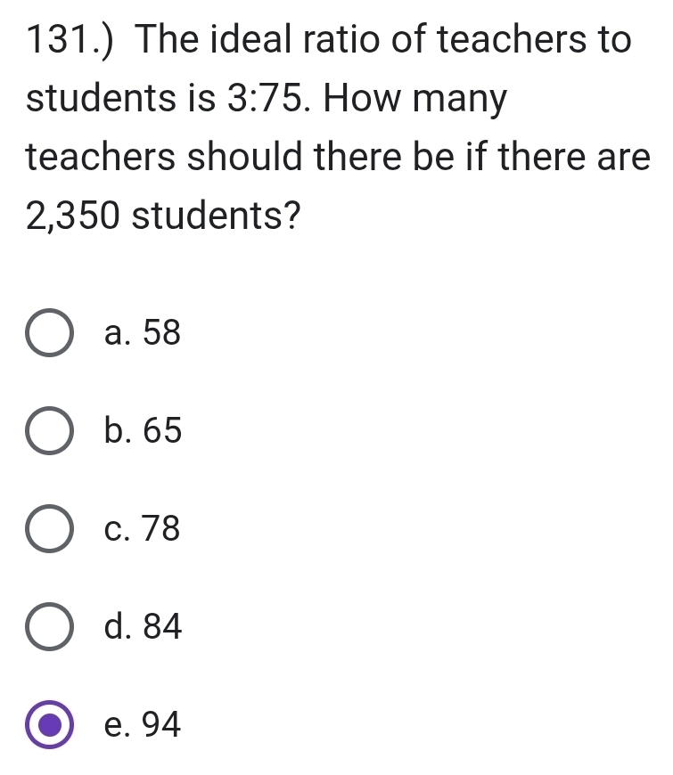 131.) The ideal ratio of teachers to
students is 3:75. How many
teachers should there be if there are
2,350 students?
a. 58
b. 65
c. 78
d. 84
e. 94