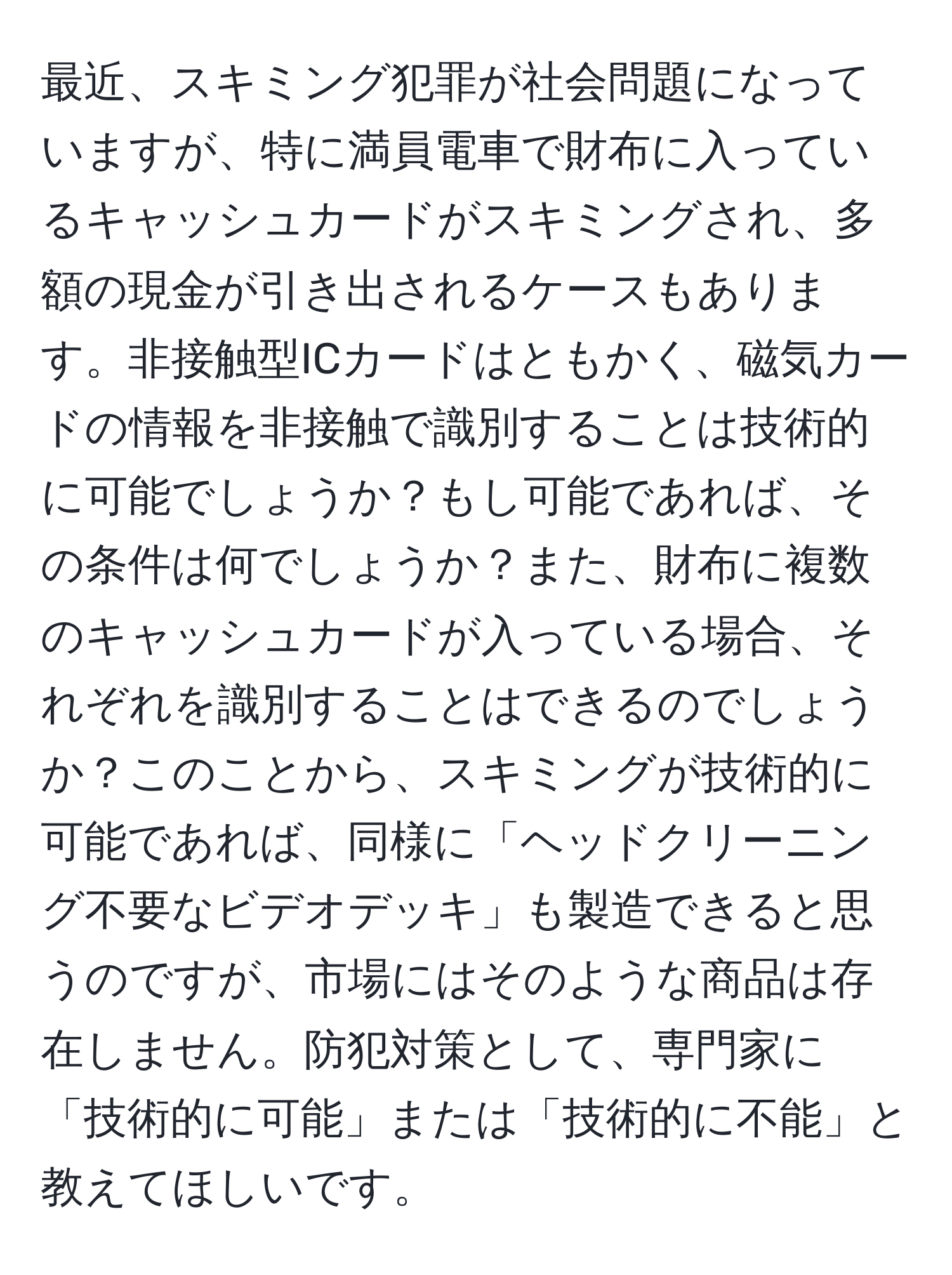 最近、スキミング犯罪が社会問題になっていますが、特に満員電車で財布に入っているキャッシュカードがスキミングされ、多額の現金が引き出されるケースもあります。非接触型ICカードはともかく、磁気カードの情報を非接触で識別することは技術的に可能でしょうか？もし可能であれば、その条件は何でしょうか？また、財布に複数のキャッシュカードが入っている場合、それぞれを識別することはできるのでしょうか？このことから、スキミングが技術的に可能であれば、同様に「ヘッドクリーニング不要なビデオデッキ」も製造できると思うのですが、市場にはそのような商品は存在しません。防犯対策として、専門家に「技術的に可能」または「技術的に不能」と教えてほしいです。