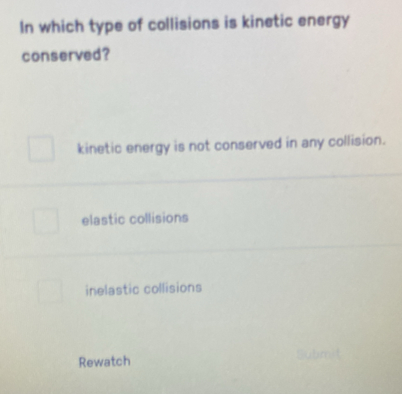 In which type of collisions is kinetic energy
conserved?
kinetic energy is not conserved in any collision.
elastic collisions
inelastic collisions
Rewatch