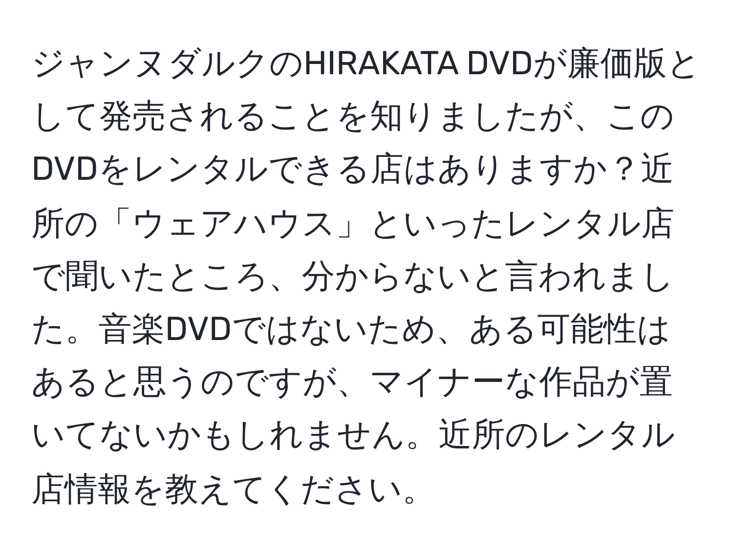 ジャンヌダルクのHIRAKATA DVDが廉価版として発売されることを知りましたが、このDVDをレンタルできる店はありますか？近所の「ウェアハウス」といったレンタル店で聞いたところ、分からないと言われました。音楽DVDではないため、ある可能性はあると思うのですが、マイナーな作品が置いてないかもしれません。近所のレンタル店情報を教えてください。