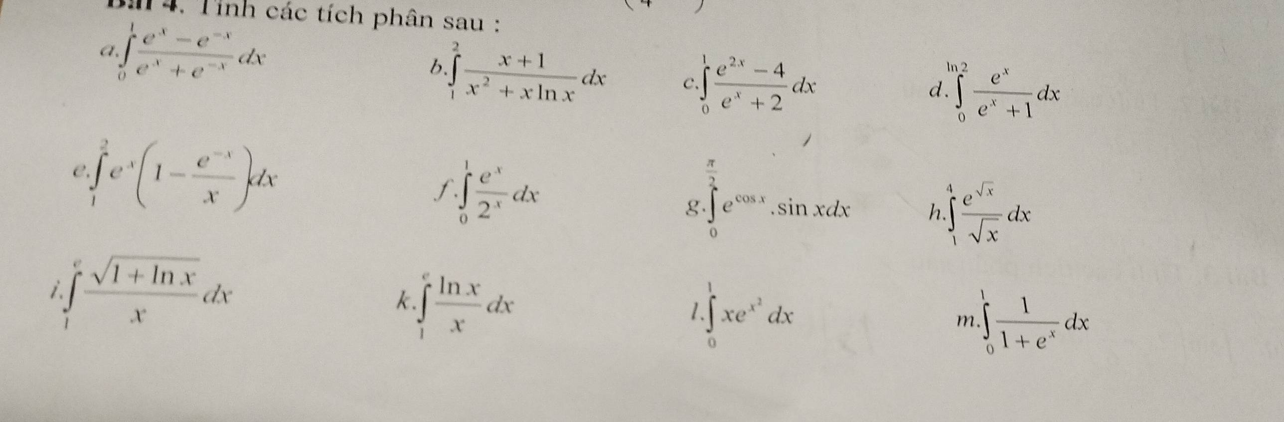 Tỉnh các tích phân sau : 
a ∈tlimits _0^(1frac e^x)-e^(-x)e^x+e^(-x)dx
b ∈tlimits _1^(2frac x+1)x^2+xln xdx
C ∈tlimits _0^(1frac e^2x)-4e^x+2dx

d. ∈tlimits _0^(2frac e^x)e^x+1dx
e.∈tlimits _1^(2e^x)(1- (e^(-x))/x )dx
f. ∈tlimits _0^(1frac e^x)2^xdx
g. ∈tlimits _0^(2e^cos x).sin xdx ∈tlimits _1^(4frac e^sqrt(x))sqrt(x)dx
h 
i ∈tlimits _1^(efrac sqrt(1+ln x))xdx
k.∈tlimits _1^(efrac ln x)xdx
1 ∈tlimits _0^(1xe^x^2)dx
m ∈tlimits _0^(1frac 1)1+e^xdx