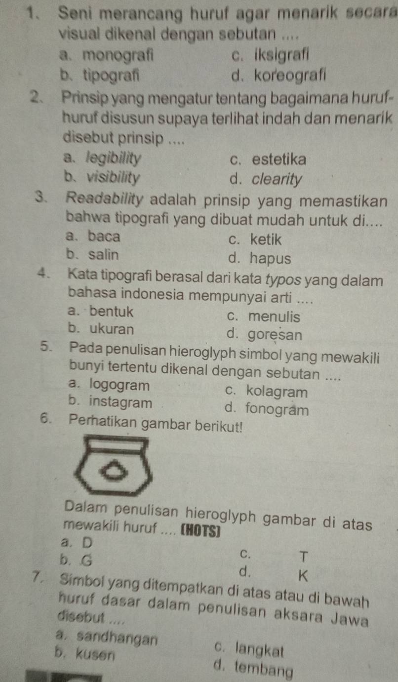 Seni merancang huruf agar menarik secara
visual dikenal dengan sebutan ....
a. monografi c. iksigrafi
b. tipografi d、 koreografi
2. Prinsip yang mengatur tentang bagaimana huruf-
huruf disusun supaya terlihat indah dan menarik
disebut prinsip ....
a. legibility c、 estetika
b. visibility d. clearity
3. Readability adalah prinsip yang memastikan
bahwa tipografi yang dibuat mudah untuk di....
a. baca c. ketik
b. salin d. hapus
4. Kata tipografi berasal dari kata typos yang dalam
bahasa indonesia mempunyai arti ....
a. bentuk c. menulis
b. ukuran d. goresan
5. Pada penulisan hieroglyph simbol yang mewakili
bunyi tertentu dikenal dengan sebutan ....
a. logogram c. kolagram
b. instagram d. fonogram
6. Perhatikan gambar berikut!
Dalam penulisan hieroglyph gambar di atas
mewakili huruf .... (HOTS)
a. D
C.
b. G T
d. K
7. Simbol yang ditempatkan di atas atau di bawah
huruf dasar dalam penulisan aksara Jawa
disebut ....
a. sandhangan c. langkat
b. kusen d. tembang