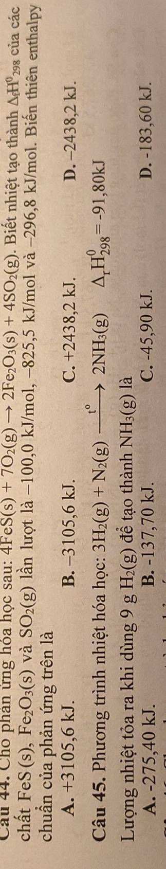 Cho phân ứng hóa học sau: 4FeS(s)+7O_2(g)to 2Fe_2O_3(s)+4SO_2(g). Biết nhiệt tạo thành △ _fH^0 298 của các
chất FeS (s), Fe_2O_3(s) và SO_2(g) lần lượt là −100,0 kJ/mol, −825,5 kJ/mol và −296,8 kJ/mol. Biến thiên enthalpy
chuẩn của phản ứng trên là
A. +3105,6 kJ. B. -3105,6 kJ. C. +2438,2 kJ. D. -2438,2 kJ.
Câu 45. Phương trình nhiệt hóa học: 3H_2(g)+N_2(g)xrightarrow t°2NH_3(g) △ _rH_(298)^0=-91,80kJ
Lượng nhiệt tỏa ra khi dùng 9 g H_2(g) để tạo thành NH_3(g)la
A. -275,40 kJ. B. -137,70 kJ. C. -45, 90 kJ. D. -183,60 kJ.