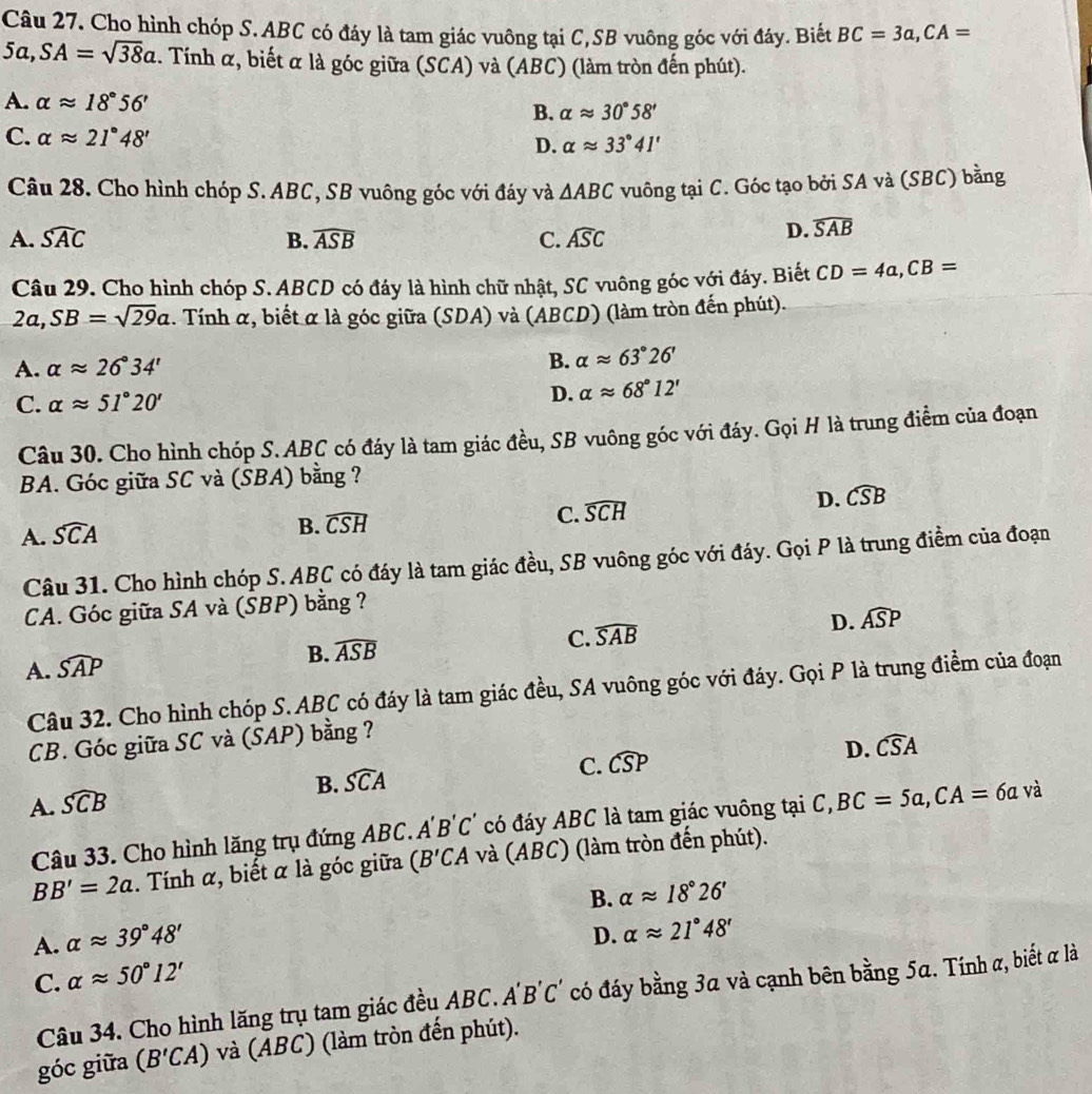 Cho hình chóp S.ABC có đáy là tam giác vuông tại C,SB vuông góc với đáy. Biết BC=3a,CA=
5a,SA=sqrt(38)a. Tính α, biết α là góc giữa (SCA) và (ABC) (làm tròn đến phút).
A. alpha approx 18°56' B. alpha approx 30°58'
C. alpha approx 21°48'
D. alpha approx 33°41'
Câu 28. Cho hình chóp S. ABC, SB vuông góc với đáy và △ ABC vuông tại C. Góc tạo bởi SA và (SBC) bằng
A. widehat SAC B. widehat ASB C. widehat ASC
D. widehat SAB
Câu 29. Cho hình chóp S. ABCD có đáy là hình chữ nhật, SC vuông góc với đáy. Biết CD=4a,CB=
2a,SB=sqrt(29)a. Tính α, biết α là góc giữa (SDA) và (ABCD) (làm tròn đến phút).
B.
A. alpha approx 26°34' alpha approx 63°26'
C. alpha approx 51°20' D. alpha approx 68°12'
Câu 30. Cho hình chóp S.ABC có đáy là tam giác đều, SB vuông góc với đáy. Gọi H là trung điểm của đoạn
BA. Góc giữa SC và (SBA) bằng ?
C.
A. widehat SCA
B. widehat CSH widehat SCH D. widehat CSB
Câu 31. Cho hình chóp S. ABC có đáy là tam giác đều, SB vuông góc với đáy. Gọi P là trung điểm của đoạn
CA. Góc giữa SA và (SBP) bằng ?
A. widehat SAP B. widehat ASB C. widehat SAB D. widehat ASP
Câu 32. Cho hình chóp S. ABC có đáy là tam giác đều, SA vuông góc với đáy. Gọi P là trung điểm của đoạn
CB. Góc giữa SC và (ŠAP) bằng ?
D.
B. widehat SCA C. widehat CSP widehat CSA
A. widehat SCB
Câu 33. Cho hình lăng trụ đứng ABC. A'B'C' có đáy ABC là tam giác vuông tại C,BC=5a,CA=6a và
BB'=2a. Tính α, biết α là góc giữa (B'CA và (ABC) (làm tròn đến phút).
B. alpha approx 18°26'
A. alpha approx 39°48'
D. alpha approx 21°48'
C. alpha approx 50°12'
Câu 34. Cho hình lăng trụ tam giác đều ABC. A'B'C' có đáy bằng 3a và cạnh bên bằng 5a. Tính α, biết α là
góc giữa (B'CA) và (ABC) (làm tròn đến phút).