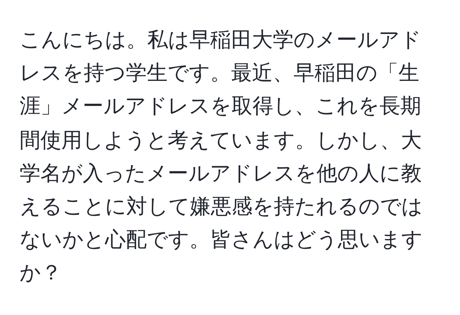 こんにちは。私は早稲田大学のメールアドレスを持つ学生です。最近、早稲田の「生涯」メールアドレスを取得し、これを長期間使用しようと考えています。しかし、大学名が入ったメールアドレスを他の人に教えることに対して嫌悪感を持たれるのではないかと心配です。皆さんはどう思いますか？