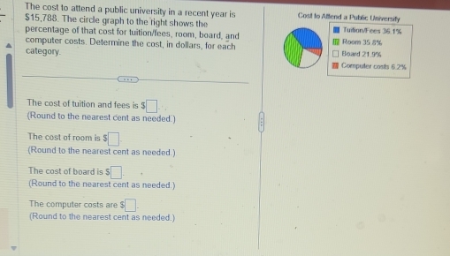 The cost to attend a public university in a recent year is Cost to Allend a Public University
$15,788. The circle graph to the right shows the Tuition/Fees 36.1%
percentage of that cost for tuition/fees, room, board, and Room 35.8%
computer costs. Determine the cost, in dollars, for each Board 21.9%
category 
Compuler costs 6.2%
The cost of tuition and fees is $□. 
(Round to the nearest cent as needed) 
The cost of room is $□
(Round to the nearest cent as needed.) 
The cost of board is $□. 
(Round to the nearest cent as needed.) 
The computer costs are $□. 
(Round to the nearest cent as needed.)