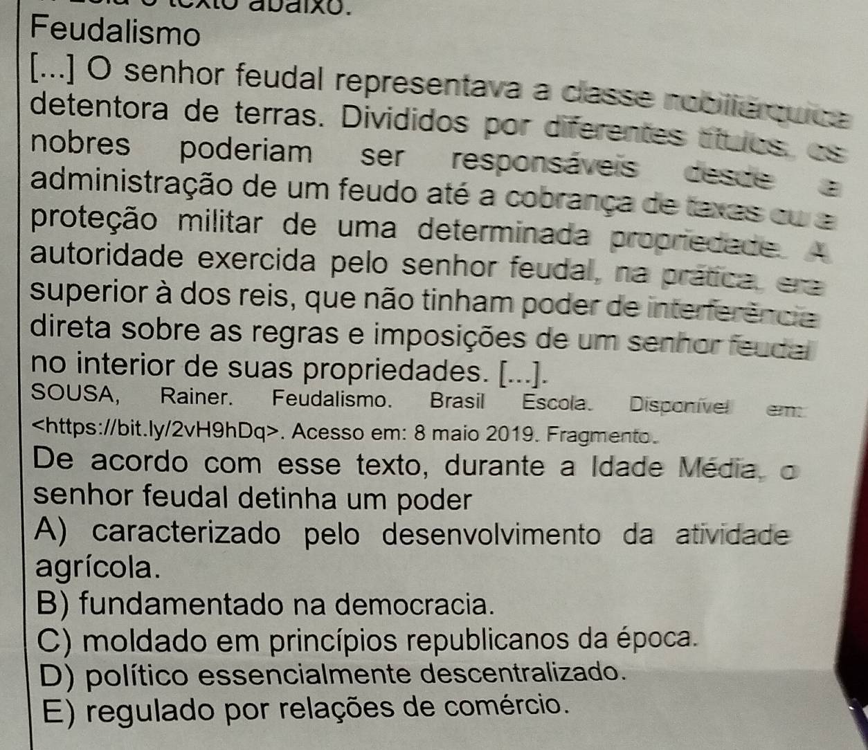 abaixo.
Feudalismo
[...] O senhor feudal representava a classe roblierquica
detentora de terras. Divididos por diferentes títuos, os
nobres poderiam ser responsáveis desce 
administração de um feudo até a cobrança de taxas cu a
proteção militar de uma determinada propriedade. 
autoridade exercida pelo senhor feudal, na prática, er
superior à dos reis, que não tinham poder de interferência
direta sobre as regras e imposições de um senhor feuda
no interior de suas propriedades. [...].
SOUSA, Rainer. Feudalismo. Brasil Escola. Disponivel em. Acesso em: 8 maio 2019. Fragmento.
De acordo com esse texto, durante a Idade Média, o
senhor feudal detinha um poder
A) caracterizado pelo desenvolvimento da atividade
agrícola.
B) fundamentado na democracia.
C) moldado em princípios republicanos da época.
D) político essencialmente descentralizado.
E) regulado por relações de comércio.