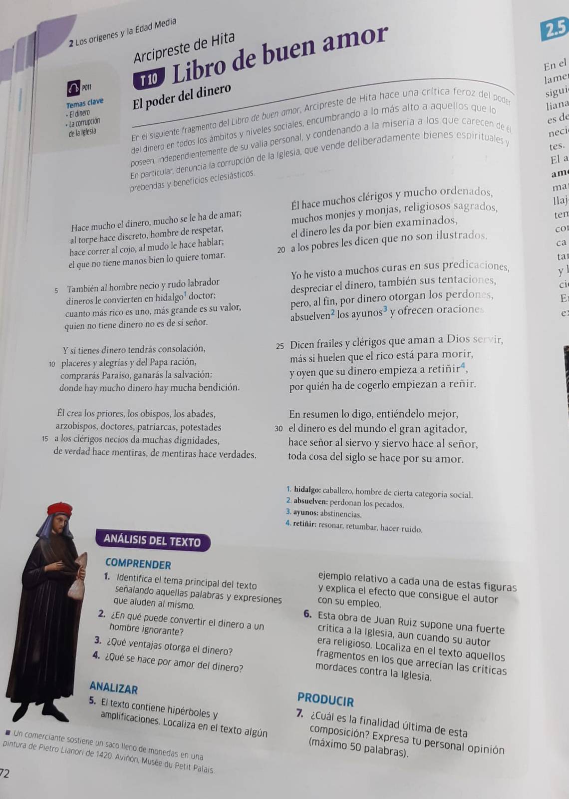 Los origenes y la Edad Media
Arcipreste de Hita
Libro de buen amor
2.5
En el
lame
Temas clave El poder del dinero
sigui
de la Iglesía En el siguiente fragmento del Libro de buen amor, Arcipreste de Hita hace una crítica feroz del pode
es de
+ La corrupción - El dinero
del dinero en todos los ámbitos y niveles sociales, encumbrando a lo más alto a aquellos que lo
neci
poseen, independientemente de su valía personal, y condenando a la miseria a los que carecen de é liana
En particular, denuncia la corrupción de la Iglesia, que vende deliberadamente bienes espirituales y
tes.
Ela
prebendas y beneficios eclesiásticos.
am
Él hace muchos clérigos y mucho ordenados,
ma
Hace mucho el dinero, mucho se le ha de amar; muchos monjes y monjas, religiosos sagrados,
llaj
ten
al torpe hace discreto, hombre de respetar,
cO
hace correr al cojo, al mudo le hace hablar; el dinero les da por bien examinados,
ca
el que no tiene manos bien lo quiere tomar. 20 a los pobres les dicen que no son ilustrados.
ta
Yo he visto a muchos curas en sus predicaciones,
5 También al hombre necio y rudo labrador
ci
dineros le convierten en hidalgo¹ doctor; despreciar el dinero, también sus tentaciones, y l
cuanto más rico es uno, más grande es su valor, pero, al fin, por dinero otorgan los perdones,
E
quien no tiene dinero no es de sí señor. absuelver 1^2 los ayunos³ y ofrecen oraciones
e
Y si tienes dinero tendrás consolación, 25 Dicen frailes y clérigos que aman a Dios servir,
10 placeres y alegrías y del Papa ración, más si huelen que el rico está para morir,
comprarás Paraíso, ganarás la salvación: y oyen que su dinero empieza a retiñir ,
donde hay mucho dinero hay mucha bendición. por quién ha de cogerlo empiezan a reñir.
Él crea los priores, los obispos, los abades, En resumen lo digo, entiéndelo mejor,
arzobispos, doctores, patriarcas, potestades 30 el dinero es del mundo el gran agitador,
15 a los clérigos necios da muchas dignidades, hace señor al siervo y siervo hace al señor,
de verdad hace mentiras, de mentiras hace verdades. toda cosa del siglo se hace por su amor.
1. hidalgo: caballero, hombre de cierta categoría social.
2. absuelven: perdonan los pecados.
3. ayunos: abstinencias.
4. retiñir: resonar, retumbar, hacer ruido.
ANÁLISIS DEL TEXTO
COMPRENDER ejemplo relativo a cada una de estas figuras
1. Identifica el tema principal del texto y explica el efecto que consigue el autor
señalando aquellas palabras y expresiones con su empleo.
que aluden al mismo. 6. Esta obra de Juan Ruiz supone una fuerte
2. ¿En qué puede convertir el dinero a un
hombre ignorante?
crítica a la Iglesia, aun cuando su autor
3. ¿Qué ventajas otorga el dinero?
era religioso. Localiza en el texto aquellos
4. ¿Qué se hace por amor del dinero?
fragmentos en los que arrecian las críticas
mordaces contra la Iglesia.
ANALIZAR
PRODUCIR
Cuál es la finalidad última de esta
5. El texto contiene hipérboles y composición? Expresa tu personal opinión
amplificaciones. Localiza en el texto algún (máximo 50 palabras).
* Un comerciante sostiene un saño lleno de monedas en una
pintura de Pietro Lianori de 1420. Aviñón, Musée du Petit Palais
72