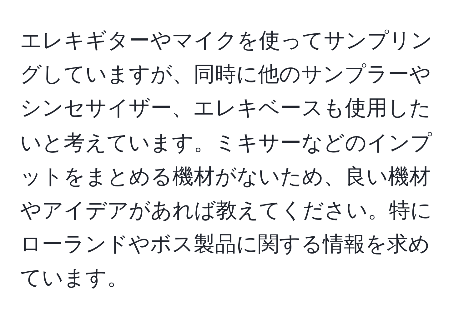 エレキギターやマイクを使ってサンプリングしていますが、同時に他のサンプラーやシンセサイザー、エレキベースも使用したいと考えています。ミキサーなどのインプットをまとめる機材がないため、良い機材やアイデアがあれば教えてください。特にローランドやボス製品に関する情報を求めています。