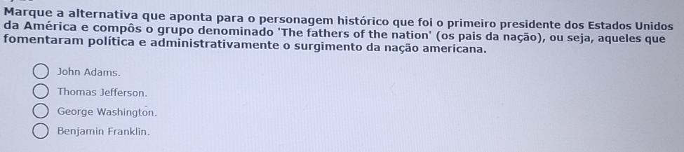 Marque a alternativa que aponta para o personagem histórico que foi o primeiro presidente dos Estados Unidos
da América e compôs o grupo denominado 'The fathers of the nation' (os pais da nação), ou seja, aqueles que
fomentaram política e administrativamente o surgimento da nação americana.
John Adams.
Thomas Jefferson.
George Washington.
Benjamin Franklin.