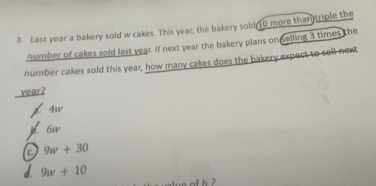 Last year a bakery sold w cakes. This year, the bakery sold 10 more than triple the
number of cakes sold last year. If next year the bakery plans on selling 3 times the
number cakes sold this year, how many cakes does the bakery expect to sell next
vear?
z. 4w
b. 6w
c. 9w+30
d. 9w+10