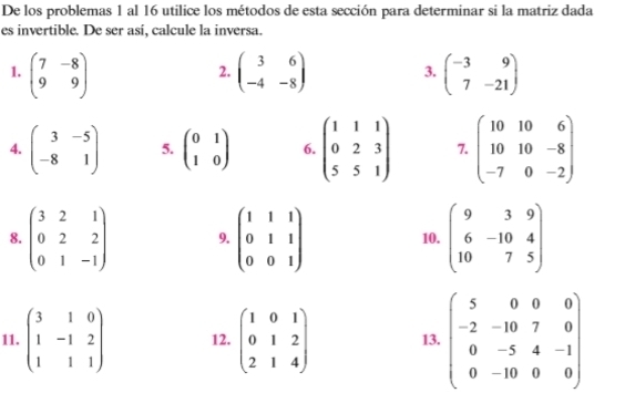 De los problemas 1 al 16 utilice los métodos de esta sección para determinar si la matriz dada 
es invertible. De ser así, calcule la inversa. 
1. beginpmatrix 7&-8 9&9endpmatrix beginpmatrix 3&6 -4&-8endpmatrix 3. beginpmatrix -3&9 7&-21endpmatrix
2. 
4. beginpmatrix 3&-5 -8&1endpmatrix 5. beginpmatrix 0&1 1&0endpmatrix 6. beginpmatrix 1&1&1 0&2&3 5&5&1endpmatrix 7. beginpmatrix 10&10&6 10&10&-8 -7&0&-2endpmatrix
8. beginpmatrix 3&2&1 0&2&2 0&1&-1endpmatrix 9. beginpmatrix 1&1&1 0&1&1 0&0&1endpmatrix 10. beginpmatrix 9&3&9 6&-10&4 10&7&5endpmatrix
11. beginpmatrix 3&1&0 1&-1&2 1&1&1endpmatrix 12. beginpmatrix 1&0&1 0&1&2 2&1&4endpmatrix 13. beginpmatrix 5&0&0&0 -2&-10&7&0 0&-5&4&-1 0&-10&0&0endpmatrix