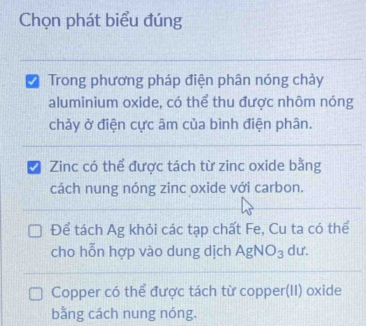 Chọn phát biểu đúng 
Trong phương pháp điện phân nóng chảy 
aluminium oxide, có thể thu được nhôm nóng 
chảy ở điện cực âm của bình điện phân. 
I Zinc có thể được tách từ zinc oxide bằng 
cách nung nóng zinc oxide với carbon. 
Để tách Ag khỏi các tạp chất Fe, Cu ta có thể 
cho hỗn hợp vào dung dịch AgNO_3 dư. 
Copper có thể được tách từ copper(II) oxide 
bằng cách nung nóng.