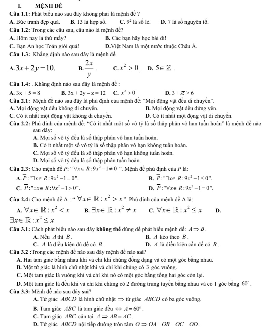 MỆNH ĐÈ
Câu 1.1: Phát biểu nào sau đây không phải là mệnh đề ?
A. Bức tranh đẹp quá. B. 13 là hợp số. C. 9^2 là số lẻ. D. 7 là số nguyên tố.
Câu 1.2: Trong các câu sau, câu nào là mệnh đề?
A. Hôm nay là thứ mấy? B. Các bạn hãy học bài đi!
C. Bạn An học Toán giỏi quá! D.Việt Nam là một nước thuộc Châu Á.
Câu 1.3: Khẳng định nào sau đây là mệnh đề
A. 3x+2y=10. B.  2x/y . C. x^2>0 D. 5∈ Z.
Câu 1.4: . Khẳng định nào sau đây là mệnh đề :
A. 3x+5=8 B. 3x+2y-z=12 C. x^2>0 D. 3+π >6
Câu 2.1: Mệnh đề nào sau đây là phủ định của mệnh đề: “Mọi động vật đều di chuyển”.
A. Mọi động vật đều không di chuyển. B. Mọi động vật đều đứng yên.
C. Có ít nhất một động vật không di chuyển. D. Có ít nhất một động vật di chuyển.
Câu 2.2: Phủ định của mệnh đề: “Có ít nhất một số vô tỷ là số thập phân vô hạn tuần hoàn” là mệnh đề nào
sau đây:
A. Mọi số vô tỷ đều là số thập phân vô hạn tuần hoàn.
B. Có ít nhất một số vô tỷ là số thập phân vô hạn không tuần hoàn.
C. Mọi số vô tỷ đều là số thập phân vô hạn không tuần hoàn.
D. Mọi số vô tỷ đều là số thập phân tuần hoàn.
Câu 2.3: Cho mệnh đề P: “ forall x∈ R:9x^2-1!= 0 ''. Mệnh đề phủ định của P là:
A. overline P:'exists x∈ R:9x^2-1=0''. B. overline P:''exists x∈ R:9x^2-1≤ 0''.
C. overline P:''exists x∈ R:9x^2-1>0''. D. overline P:''forall x∈ R:9x^2-1=0''.
Câu 2.4: Cho mệnh đề A : “ forall x∈ R:x^2>x'' *. Phủ định của mệnh đề A là:
A. forall x∈ R:x^2 B. exists x∈ R:x^2!= x C. forall x∈ R:x^2≤ x D.
exists x∈ R:x^2≤ x
Câu 3.1: Cách phát biểu nào sau đây không thể dùng để phát biểu mệnh đề: ARightarrow B.
A. Nếu A thì B . B. A kéo theo B .
C. A là điều kiện đủ để có B . D. A là điều kiện cần để có B .
Câu 3.2 :Trong các mệnh đề nào sau đây mệnh đề nào sai?
A. Hai tam giác bằng nhau khi và chỉ khi chúng đồng dạng và có một góc bằng nhau.
B. Một tứ giác là hình chữ nhật khi và chỉ khi chúng có 3 góc vuông.
C. Một tam giác là vuông khi và chỉ khi nó có một góc bằng tổng hai góc còn lại.
D. Một tam giác là đều khi và chi khi chúng có 2 đường trung tuyến bằng nhau và có 1 góc bằng 60" .
Câu 3.3: Mệnh đề nào sau đây sai?
A. Tứ giác ABCD là hình chữ nhật → tứ giác ABCD có ba góc vuông.
B. Tam giác ABC là tam giác đều A=60°.
C. Tam giác ABC cân tại ARightarrow AB=AC.
D. Tứ giác ABCD nội tiếp đường tròn tâm ORightarrow OA=OB=OC=OD.