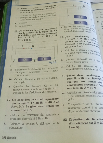 conducteurs
17- Soient ohmiques de résistances deux R_1=10Omega _N
a t a- Cot
Calculez la résistance du conducteur R_2=20Omega
conducteurs sont groupés: chmique équivalent lonsque ces deux 
olvm
R_1 b- Qu
a en série
R
b= en denivation. 23- D
18- On considère le circuit représenté
c.  Calculéz les inviensités des cours
circulent dans R1 et dans R
par le schéma de la figure 16. La
lol d'additivité des intersités 
Ups pile délivre une tension constante
=9V,R_1=100Omega et
Rt=200Omega . 20- Deux conducteurs
R_1=100Omega et R_2=220u a 
montés en série. Aux bore
l'ensemble est établie une 
P. N de valeur 6,4 V.
a- Calculez la résistance du cond
ohmique équivalent à l'assoux
R1 et R2.
R R_2 C b- Calculez l'intensité du couram
A B Fig.16 circule dans le circuit.
a = Déterminez la résistance du conducteur c- Calculez les tensions U1 
ohmique équivalent aux deux
respectivement aux bornes de R1 g
conducteurs.
b- Calculez l'intensité du courant débité 21- Soient deux conducteurs R_1=10Omega et R_2=40 k
ques
par la pile. applique aux bornes des
c- Calculez les tensions U_1 et U2 conducteurs associés en dr
respectivement aux bornes de R1 et R2. une tension U=10V.
Vérifiez la loi d'additivité des tensions. a-   Calculer les intensités des cour
l2 qui circulent respectivement
19- On considère le circuit représenté et R2.
par la figure 17 où R_1=40Omega et
R_2=10Omega. Le générateur débite un b- Comparez I1 et I2. Justifie
courant de 1 A. résistance donné à la cara
d'un conducteur ohmique.
a- Calculez la résistance du conducteur
ohmique équivalent à R_1 et R2. 22- L'équation de la cara
b- Calculez la tension U délivrée par le d'un élément est U=20
générateur. I en A).
104 Electricité